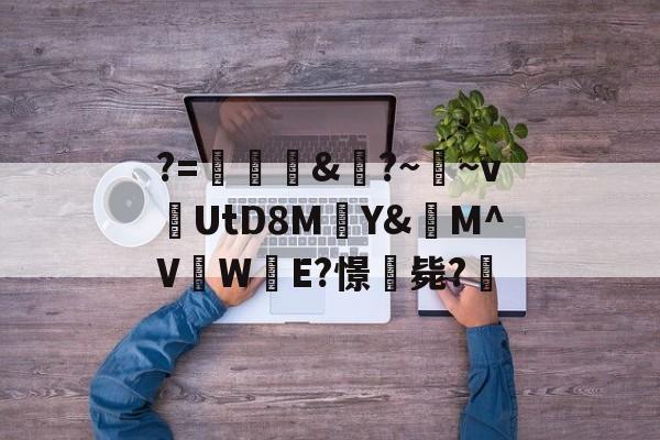九游登录入口-关于?=頞&amp;蝐?~鬳~v捬UtD8M瑄Y&amp;M^V吜W殹E?憬毙?的信息